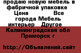 продаю новую мебель в фабричной упаковке › Цена ­ 12 750 - Все города Мебель, интерьер » Другое   . Калининградская обл.,Приморск г.